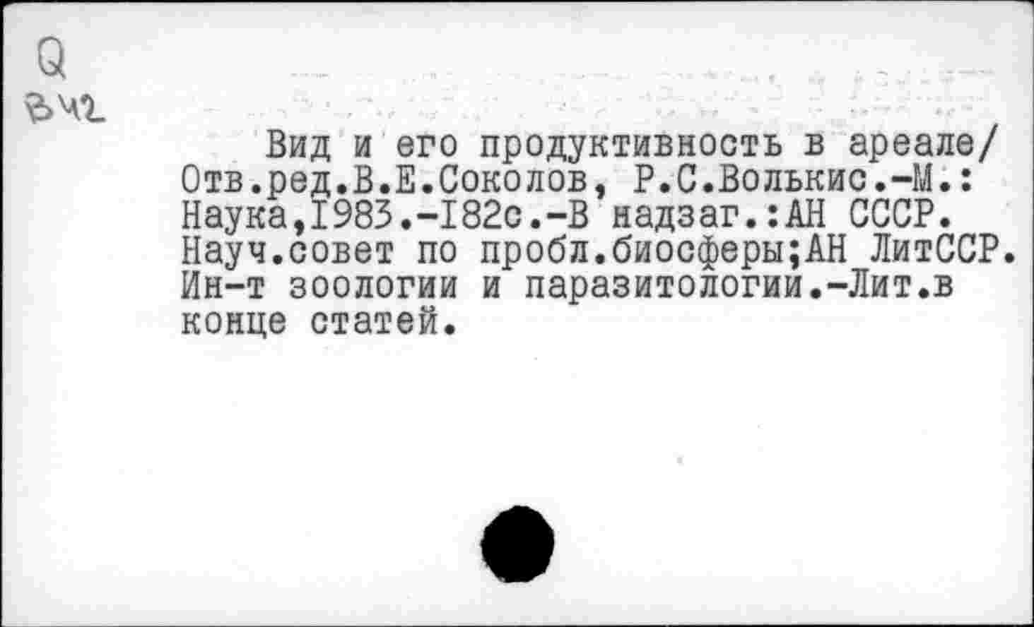 ﻿а
&Ч1
Вид и его продуктивность в ареале/ Отв.ред.В.Е.Соколов, Р.С.Волькис.-М.: Наука,1983.-182с.-В надзаг.:АН СССР. Науч.совет по пробл.биосферы;АН ЛитССР. Ин-т зоологии и паразитологии.-Лит.в конце статей.